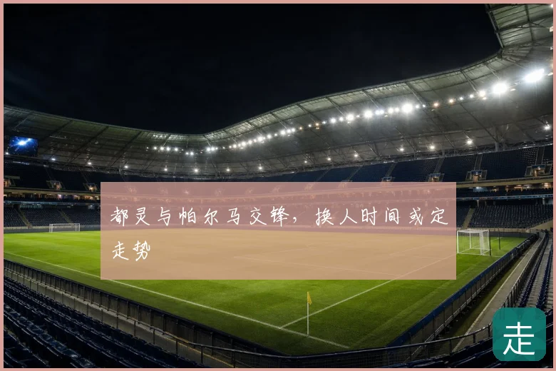 都灵与帕尔马交锋，换人时间或定走势